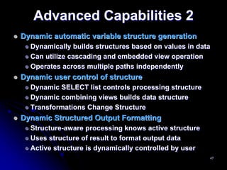 Advanced Capabilities 2
Dynamic automatic variable structure generation
  Dynamically builds structures based on values in data
  Can utilize cascading and embedded view operation
  Operates across multiple paths independently
Dynamic user control of structure
  Dynamic SELECT list controls processing structure
  Dynamic combining views builds data structure
  Transformations Change Structure
Dynamic Structured Output Formatting
  Structure-aware processing knows active structure
  Uses structure of result to format output data
  Active structure is dynamically controlled by user
                                                       47
 