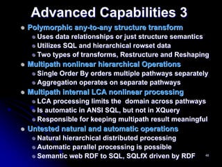 Advanced Capabilities 3
Polymorphic any-to-any structure transform
  Uses data relationships or just structure semantics
  Utilizes SQL and hierarchical rowset data
  Two types of transforms, Restructure and Reshaping
Multipath nonlinear hierarchical Operations
  Single Order By orders multiple pathways separately
  Aggregation operates on separate pathways
Multipath internal LCA nonlinear processing
  LCA processing limits the domain across pathways
  Is automatic in ANSI SQL, but not in XQuery
  Responsible for keeping multipath result meaningful
Untested natural and automatic operations
  Natural hierarchical distributed processing
  Automatic parallel processing is possible
  Semantic web RDF to SQL, SQLfX driven by RDF      48
 
