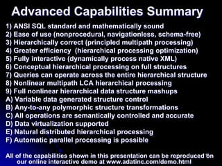 Advanced Capabilities Summary
1) ANSI SQL standard and mathematically sound
2) Ease of use (nonprocedural, navigationless, schema-free)
3) Hierarchically correct (principled multipath processing)
4) Greater efficiency (hierarchical processing optimization)
5) Fully interactive (dynamically process native XML)
6) Conceptual hierarchical processing on full structures
7) Queries can operate across the entire hierarchical structure
8) Nonlinear multipath LCA hierarchical processing
9) Full nonlinear hierarchical data structure mashups
A) Variable data generated structure control
B) Any-to-any polymorphic structure transformations
C) All operations are semantically controlled and accurate
D) Data virtualization supported
E) Natural distributed hierarchical processing
F) Automatic parallel processing is possible

All of the capabilities shown in this presentation can be reproduced 49
                                                                     on
    our online interactive demo at www.adatinc.com/demo.html
 