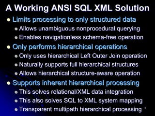 A Working ANSI SQL XML Solution
 Limits processing to only structured data
   Allows unambiguous nonprocedural querying
   Enables navigationless schema-free operation
 Only performs hierarchical operations
   Only uses hierarchical Left Outer Join operation
   Naturally supports full hierarchical structures
   Allows hierarchical structure-aware operation
 Supports inherent hierarchical processing
   This solves relational/XML data integration
   This also solves SQL to XML system mapping
   Transparent multipath hierarchical processing   5
 