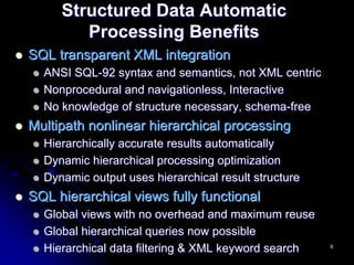 Structured Data Automatic
        Processing Benefits
SQL transparent XML integration
  ANSI SQL-92 syntax and semantics, not XML centric
  Nonprocedural and navigationless, Interactive
  No knowledge of structure necessary, schema-free
Multipath nonlinear hierarchical processing
  Hierarchically accurate results automatically
  Dynamic hierarchical processing optimization
  Dynamic output uses hierarchical result structure
SQL hierarchical views fully functional
  Global views with no overhead and maximum reuse
  Global hierarchical queries now possible
  Hierarchical data filtering & XML keyword search    6
 
