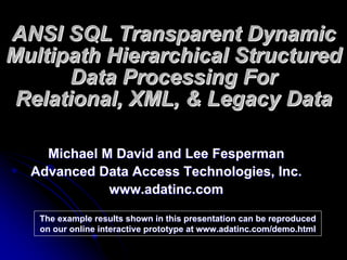 ANSI SQL Transparent Dynamic
Multipath Hierarchical Structured
       Data Processing For
 Relational, XML, & Legacy Data

    Michael M David and Lee Fesperman
  Advanced Data Access Technologies, Inc.
             www.adatinc.com

   The example results shown in this presentation can be reproduced
   on our online interactive prototype at www.adatinc.com/demo.html
 
