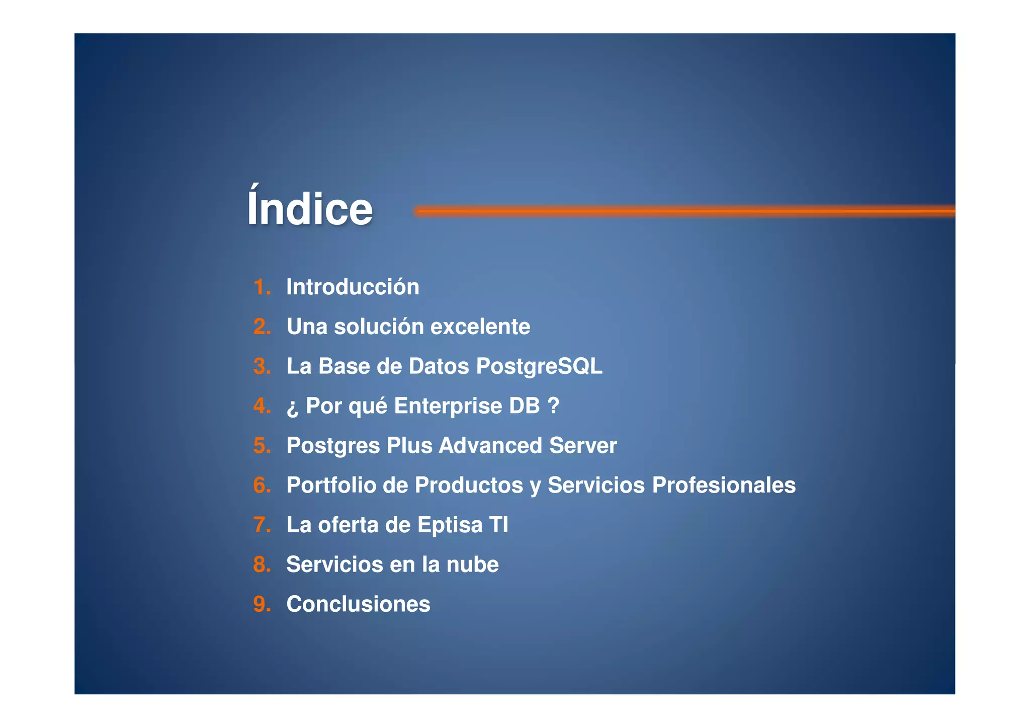 ÍndiceÍndice
1.1. IntroducciónIntroducción
2.2. Una solución excelenteUna solución excelente
3.3. La Base de DatosLa Base de Datos PostgreSQLPostgreSQL3.3. La Base de DatosLa Base de Datos PostgreSQLPostgreSQL
4.4. ¿ Por qué Enterprise DB ?¿ Por qué Enterprise DB ?
5.5. PostgresPostgres PlusPlus AdvancedAdvanced ServerServer
6.6. Portfolio de Productos y Servicios ProfesionalesPortfolio de Productos y Servicios Profesionales
7.7. La oferta deLa oferta de EptisaEptisa TITI
8.8. Servicios en la nubeServicios en la nube
9.9. ConclusionesConclusiones
 