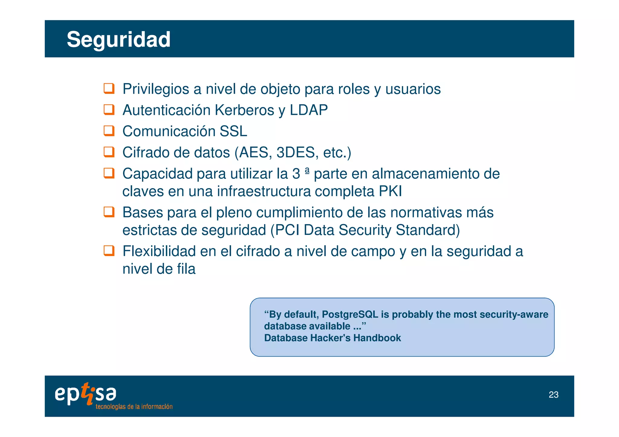 SeguridadSeguridad
Privilegios a nivel de objeto para roles y usuarios
Autenticación Kerberos y LDAP
Comunicación SSL
Cifrado de datos (AES, 3DES, etc.)
Capacidad para utilizar la 3 ª parte en almacenamiento de
claves en una infraestructura completa PKI
Bases para el pleno cumplimiento de las normativas más
“By default, PostgreSQL is probably the most security-aware
database available ...”
Database Hacker's Handbook
2323
Bases para el pleno cumplimiento de las normativas más
estrictas de seguridad (PCI Data Security Standard)
Flexibilidad en el cifrado a nivel de campo y en la seguridad a
nivel de fila
 