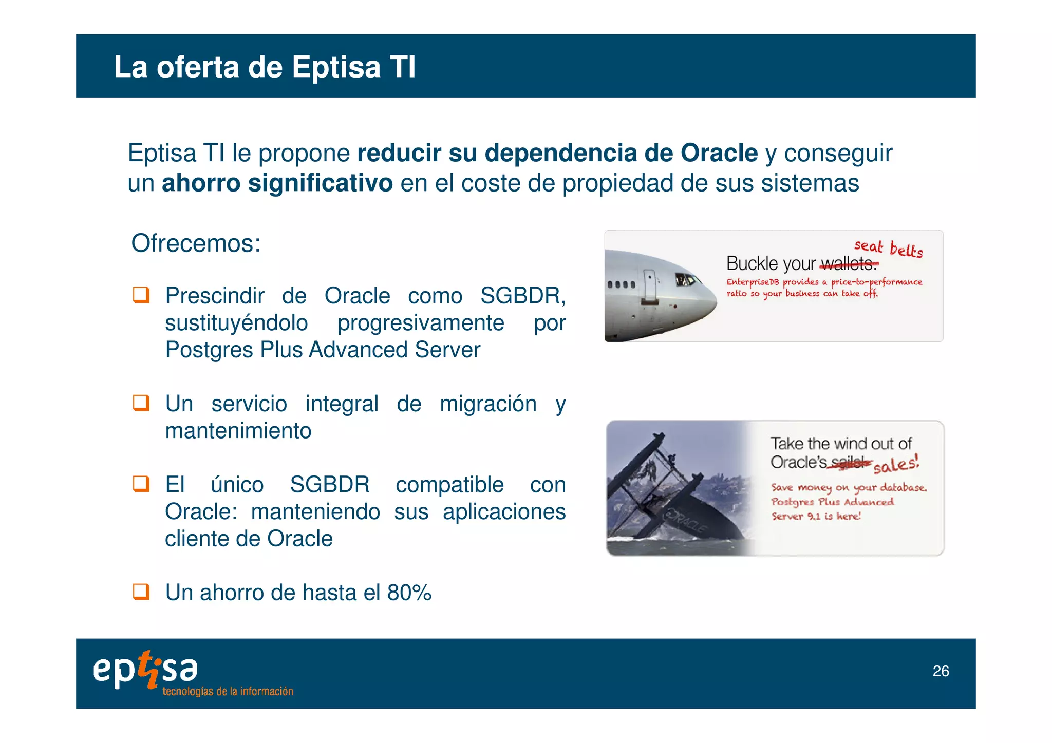 La oferta deLa oferta de EptisaEptisa TITI
Eptisa TI le propone reducir su dependencia de Oracle y conseguir
un ahorro significativo en el coste de propiedad de sus sistemas
Ofrecemos:
Prescindir de Oracle como SGBDR,
sustituyéndolo progresivamente por
Postgres Plus Advanced Server
Un servicio integral de migración y
mantenimiento
El único SGBDR compatible con
Oracle: manteniendo sus aplicaciones
cliente de Oracle
Un ahorro de hasta el 80%
2626
 