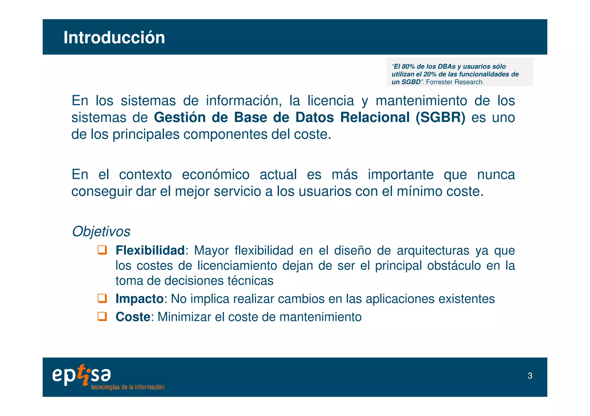 IntroducciónIntroducción
En los sistemas de información, la licencia y mantenimiento de los
sistemas de Gestión de Base de Datos Relacional (SGBR) es uno
de los principales componentes del coste.
En el contexto económico actual es más importante que nunca
conseguir dar el mejor servicio a los usuarios con el mínimo coste.
“El 80% de los DBAs y usuarios sólo
utilizan el 20% de las funcionalidades de
un SGBD”. Forrester Research.
Objetivos
Flexibilidad: Mayor flexibilidad en el diseño de arquitecturas ya que
los costes de licenciamiento dejan de ser el principal obstáculo en la
toma de decisiones técnicas
Impacto: No implica realizar cambios en las aplicaciones existentes
Coste: Minimizar el coste de mantenimiento
33
 