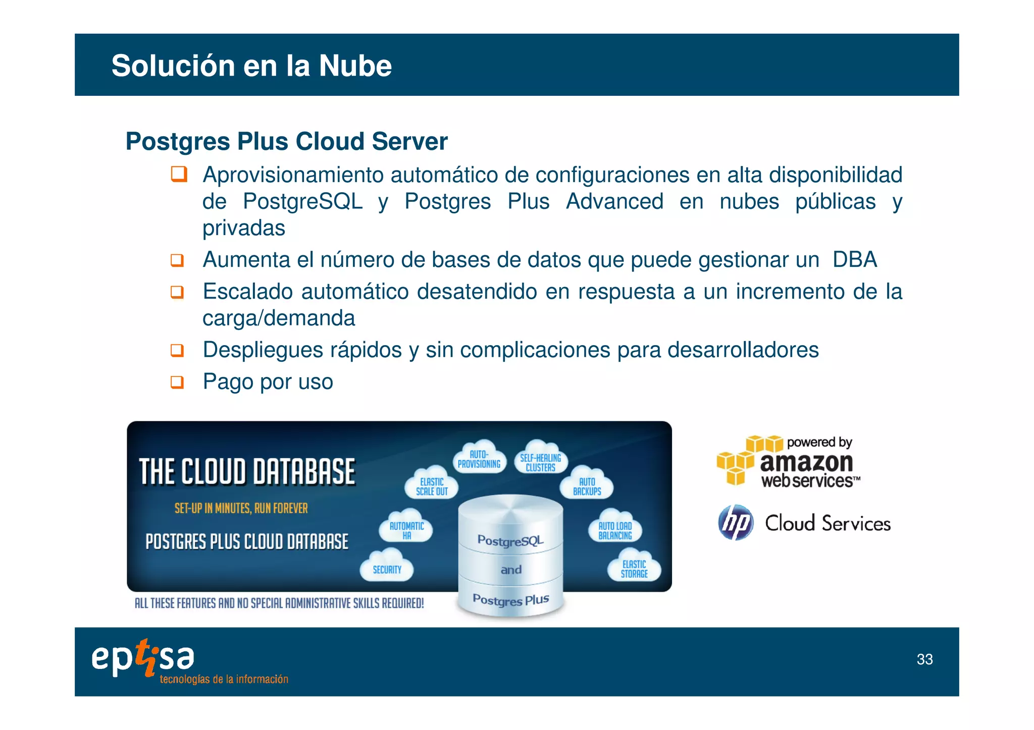 Solución en la NubeSolución en la Nube
Postgres Plus Cloud Server
Aprovisionamiento automático de configuraciones en alta disponibilidad
de PostgreSQL y Postgres Plus Advanced en nubes públicas y
privadas
Aumenta el número de bases de datos que puede gestionar un DBA
Escalado automático desatendido en respuesta a un incremento de la
carga/demanda
Despliegues rápidos y sin complicaciones para desarrolladores
Pago por uso
3333
 