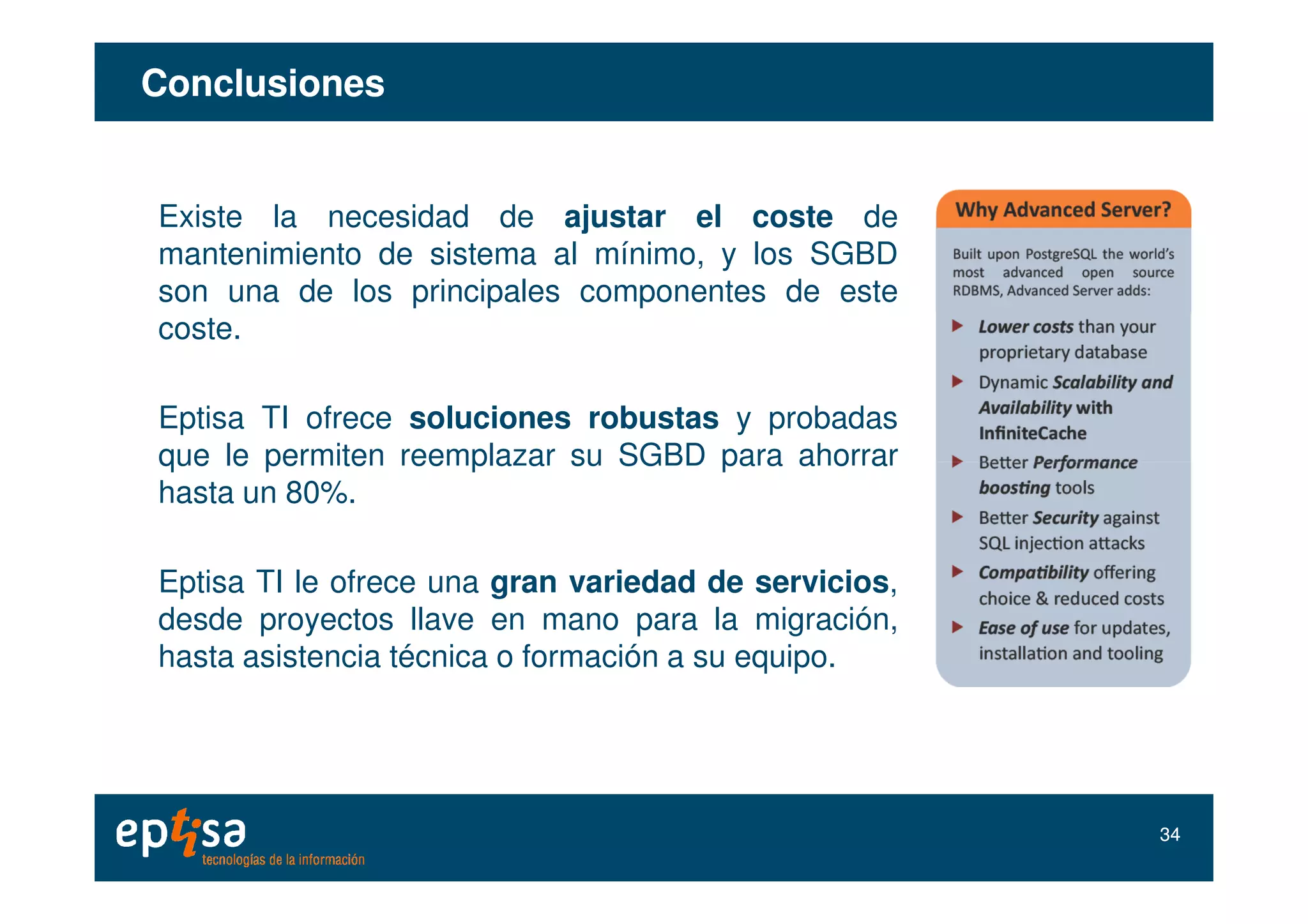 ConclusionesConclusiones
Existe la necesidad de ajustar el coste de
mantenimiento de sistema al mínimo, y los SGBD
son una de los principales componentes de este
coste.
Eptisa TI ofrece soluciones robustas y probadas
que le permiten reemplazar su SGBD para ahorrarque le permiten reemplazar su SGBD para ahorrar
hasta un 80%.
Eptisa TI le ofrece una gran variedad de servicios,
desde proyectos llave en mano para la migración,
hasta asistencia técnica o formación a su equipo.
3434
 