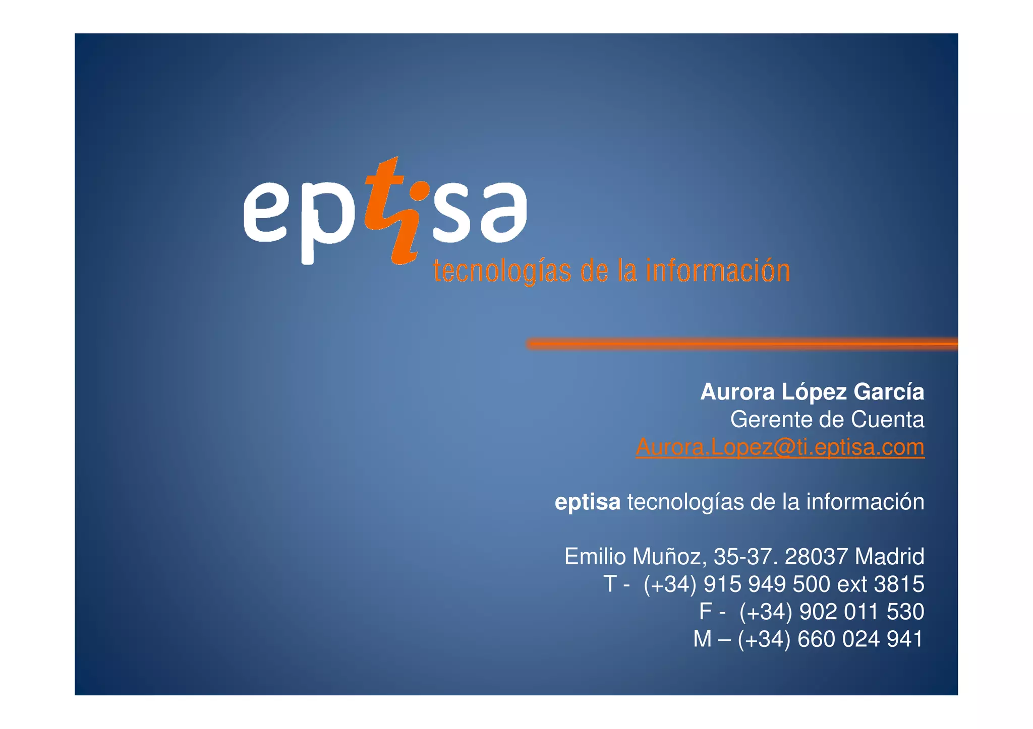 Aurora López García
Gerente de Cuenta
Aurora.Lopez@ti.eptisa.com
eptisa tecnologías de la información
Emilio Muñoz, 35-37. 28037 Madrid
T - (+34) 915 949 500 ext 3815
F - (+34) 902 011 530
M – (+34) 660 024 941
 
