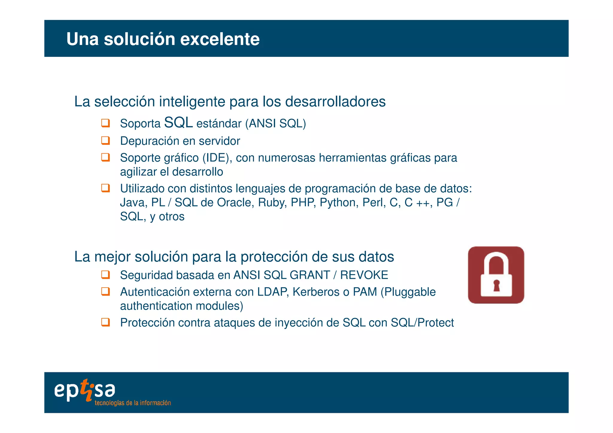 Una solución excelenteUna solución excelente
La selección inteligente para los desarrolladores
Soporta SQL estándar (ANSI SQL)
Depuración en servidor
Soporte gráfico (IDE), con numerosas herramientas gráficas para
agilizar el desarrollo
Utilizado con distintos lenguajes de programación de base de datos:
Java, PL / SQL de Oracle, Ruby, PHP, Python, Perl, C, C ++, PG /
SQL, y otrosSQL, y otros
La mejor solución para la protección de sus datos
Seguridad basada en ANSI SQL GRANT / REVOKE
Autenticación externa con LDAP, Kerberos o PAM (Pluggable
authentication modules)
Protección contra ataques de inyección de SQL con SQL/Protect
 