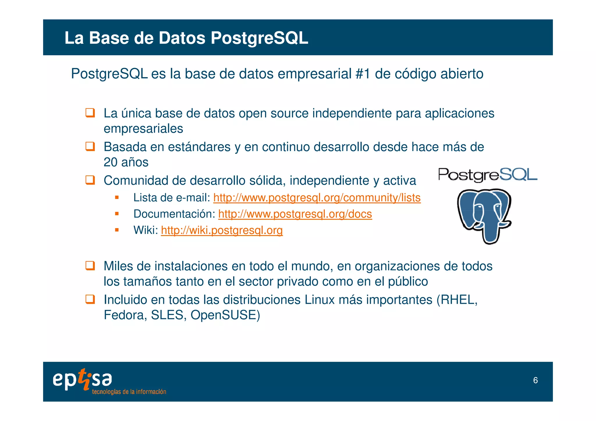 La Base de DatosLa Base de Datos PostgreSQLPostgreSQL
PostgreSQL es la base de datos empresarial #1 de código abierto
La única base de datos open source independiente para aplicaciones
empresariales
Basada en estándares y en continuo desarrollo desde hace más de
20 años
Comunidad de desarrollo sólida, independiente y activa
Lista de e-mail: http://www.postgresql.org/community/lists
Documentación: http://www.postgresql.org/docsDocumentación: http://www.postgresql.org/docs
Wiki: http://wiki.postgresql.org
Miles de instalaciones en todo el mundo, en organizaciones de todos
los tamaños tanto en el sector privado como en el público
Incluido en todas las distribuciones Linux más importantes (RHEL,
Fedora, SLES, OpenSUSE)
66
 