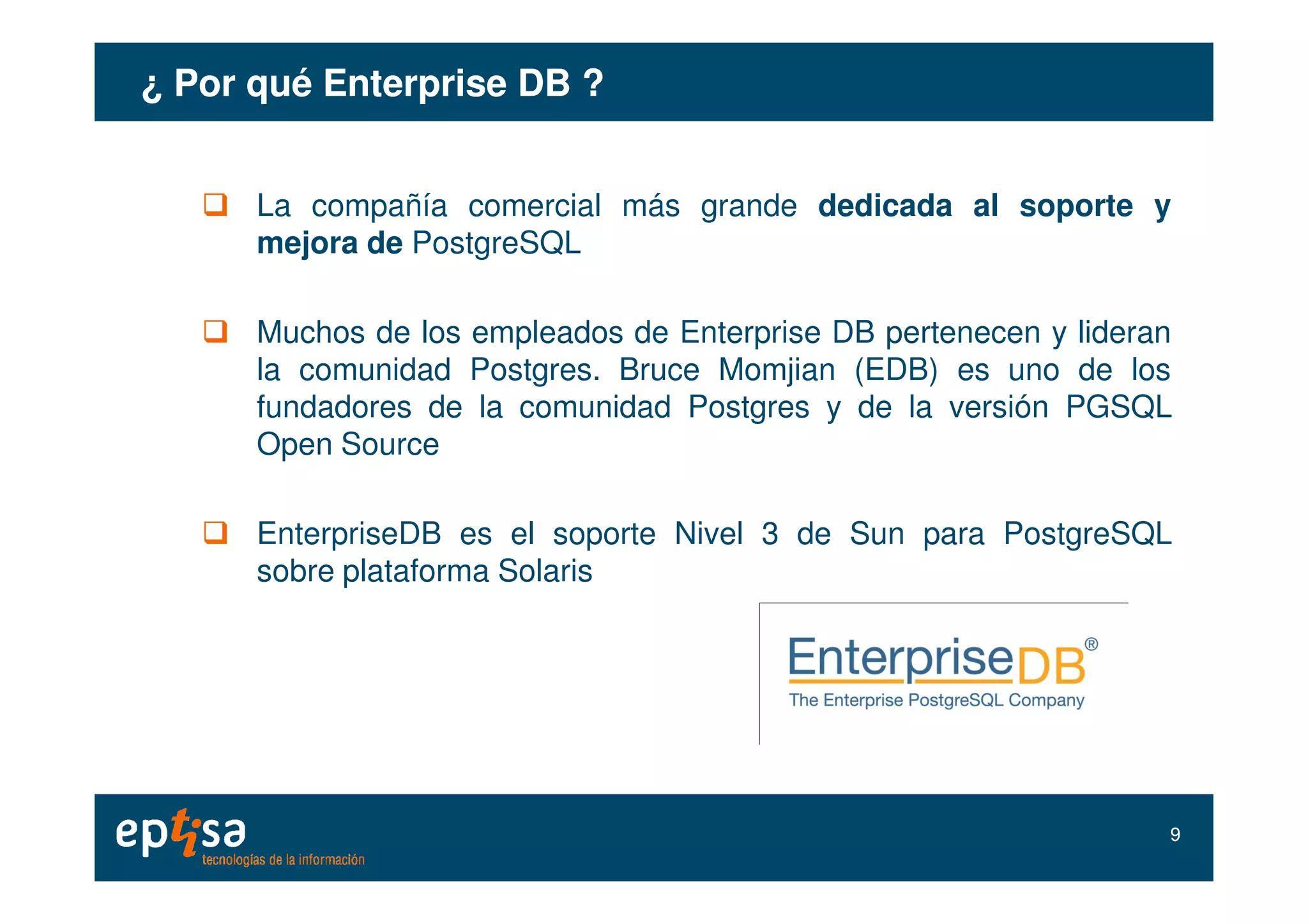 ¿ Por qué Enterprise DB ?¿ Por qué Enterprise DB ?
La compañía comercial más grande dedicada al soporte y
mejora de PostgreSQL
Muchos de los empleados de Enterprise DB pertenecen y lideran
la comunidad Postgres. Bruce Momjian (EDB) es uno de los
fundadores de la comunidad Postgres y de la versión PGSQL
Open Source
EnterpriseDB es el soporte Nivel 3 de Sun para PostgreSQL
sobre plataforma Solaris
99
 