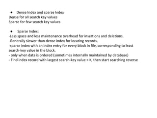 ● Dense Index and sparse Index 
Dense for all search key values 
Sparse for few search key values 
● Sparse Index: 
-Less space and less maintenance overhead for insertions and deletions. 
-Generally slower than dense index for locating records. 
-sparse index with an index entry for every block in file, corresponding to least 
search-key value in the block. 
- only when data is ordered (sometimes internally maintained by database) 
- Find index record with largest search-key value < K, then start searching reverse 
 