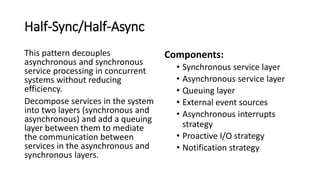 Half-Sync/Half-Async
This pattern decouples
asynchronous and synchronous
service processing in concurrent
systems without reducing
efficiency.
Decompose services in the system
into two layers (synchronous and
asynchronous) and add a queuing
layer between them to mediate
the communication between
services in the asynchronous and
synchronous layers.
Components:
• Synchronous service layer
• Asynchronous service layer
• Queuing layer
• External event sources
• Asynchronous interrupts
strategy
• Proactive I/O strategy
• Notification strategy
 