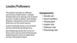 Leader/Followers
This pattern provides an efficient
concurrency model where multiple
threads take turns sharing a set of event
sources in order to detect, demultiplex,
dispatch, and process service requests
that occur on the event sources
A pool of threads shares a set of event
sources efficiently by taking turns,
demultiplexing events that arrive on
these event sources and synchronously
dispatching the events to application
services that process them.
Components:
• Handle set
• Event handlers
• Thread pool
• Leader role
• Follower role
• Processing role
 