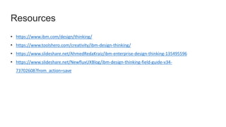 Resources
• https://www.ibm.com/design/thinking/
• https://www.toolshero.com/creativity/ibm-design-thinking/
• https://www.slideshare.net/AhmedRedaKraiz/ibm-enterprise-design-thinking-135495596
• https://www.slideshare.net/NewfluxUXBlog/ibm-design-thinking-field-guide-v34-
73702608?from_action=save
