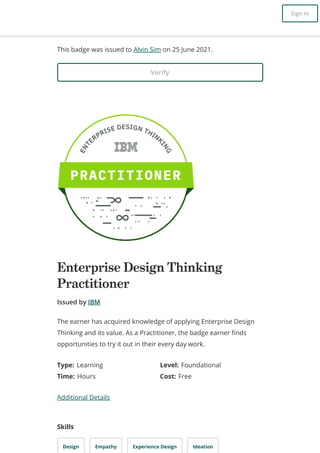 This badge was issued to Alvin Sim on 25 June 2021.
Verify
Enterprise Design Thinking
Practitioner
Issued by IBM
Type: Learning Level: Foundational
Time: Hours Cost: Free
Additional Details
Skills
Design Empathy Experience Design Ideation
The earner has acquired knowledge of applying Enterprise Design
Thinking and its value. As a Practitioner, the badge earner finds
opportunities to try it out in their every day work.
Sign In
 