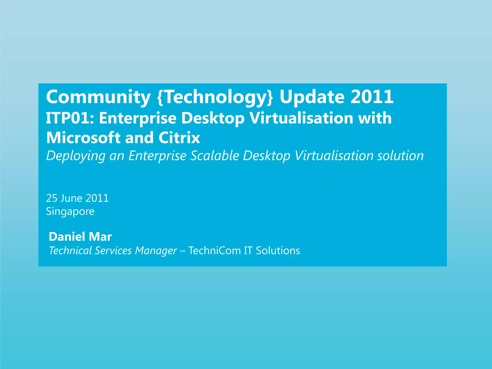 Community {Technology} Update 2011ITP01: Enterprise Desktop Virtualisation with Microsoft and CitrixDeploying an Enterprise Scalable Desktop Virtualisation solution25 June 2011SingaporeDaniel MarTechnical Services Manager – TechniCom IT Solutions