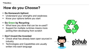 How do you Choose?
 Do Homework Upfront
 Understand your strengths and weakness
 Know your options before you start
 Go Green by Recycling
 What have you done that can be re-used?
 Support for multiple runtimes means more
porting then developing from scratch
 Don’t Invent the Invented
 Check what has already been open sourced in
industry
 Technologies and Capabilities are usually
written into each language
 