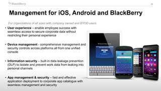 29
For organizations of all sizes with company owned and BYOD users
• User experience – enable employee success with
seamless access to secure corporate data without
restricting their personal experience
• Device management - comprehensive management and
security controls across platforms all from one unified
console
• Information security – built-in data leakage prevention
(DLP) to isolate and prevent work data from leaking into
personal channels
• App management & security – fast and effective
application deployment to corporate app catalogue with
seamless management and security
Management for iOS, Android and BlackBerry
 