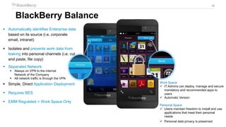 30
30
BlackBerry Balance
 Automatically identifies Enterprise data
based on its source (i.e. corporate
email, intranet)
 Isolates and prevents work data from
leaking into personal channels (i.e. cut
and paste, file copy)
 Separated Network
 Always on VPN to the internal
Network of the Company
 All network traffic is through the VPN
 Simple, Direct Application Deployment
 Requires BES
 EMM Regulated = Work Space Only
Work Space
 IT Admins can deploy, manage and secure
mandatory and recommended apps to
users
 Automatic Version
Personal Space
 Users maintain freedom to install and use
applications that meet their personal
needs
 Personal data privacy is preserved
 