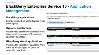 33
BlackBerry Enterprise Service 10 - Application
Management
• Mandatory applications
– Silently installed on users devices in the
Work Space
• Optional applications
– Published to BlackBerry World for Work
client as ‘Company Apps’ for users to
optionally download
• BlackBerry World applications
– Published to BlackBerry World for Work
client as ‘Public Apps’ for users to
optionally download
 