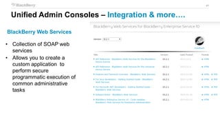 41
BlackBerry Web Services
• Collection of SOAP web
services
• Allows you to create a
custom application to
perform secure
programmatic execution of
common administrative
tasks
Unified Admin Consoles – Integration & more….
 
