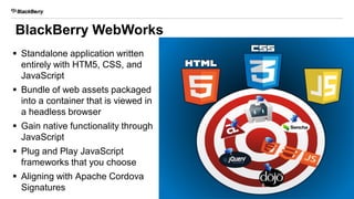 BlackBerry WebWorks
 Standalone application written
entirely with HTM5, CSS, and
JavaScript
 Bundle of web assets packaged
into a container that is viewed in
a headless browser
 Gain native functionality through
JavaScript
 Plug and Play JavaScript
frameworks that you choose
 Aligning with Apache Cordova
Signatures 8
 