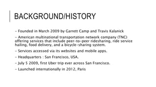 BACKGROUND/HISTORY
- Founded in March 2009 by Garrett Camp and Travis Kalanick
- American multinational transportation network company (TNC)
offering services that include peer-to-peer ridesharing, ride service
hailing, food delivery, and a bicycle-sharing system.
- Services accessed via its websites and mobile apps.
- Headquarters : San Francisco, USA.
- July 5 2009, first Uber trip ever across San Francisco.
- Launched internationally in 2012, Paris
 