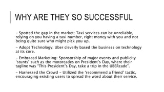 WHY ARE THEY SO SUCCESSFUL
- Spotted the gap in the market: Taxi services can be unreliable,
relying on you having a taxi number, right money with you and not
being quite sure who might pick you up.
- Adopt Technology: Uber cleverly based the business on technology
at its core.
- Embraced Marketing: Sponsorship of major events and publicity
‘stunts’ such as the motorcades on President’s Day, where their
tagline was “This President’s Day, take a trip in the UBERcade”.
- Harnessed the Crowd - Utilized the ‘recommend a friend’ tactic,
encouraging existing users to spread the word about their service.
 