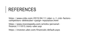 REFERENCES
https://www.cnbc.com/2019/04/11/uber-s-1-risk-factors-
competitors-deleteuber-cpaign-reputation.html
https://www.investopedia.com/articles/personal-
finance/111015/story-uber.asp
https://investor.uber.com/financials/default.aspx
 
