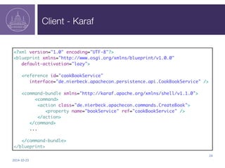 Client - Karaf 
2014-­‐10-­‐23 
24 
<?xml version="1.0" encoding="UTF-8"?> 
<blueprint xmlns="http://www.osgi.org/xmlns/blueprint/v1.0.0" 
default-activation="lazy"> 
<reference id="cookBookService" 
interface="de.nierbeck.apachecon.persistence.api.CookBookService" /> 
<command-bundle xmlns="http://karaf.apache.org/xmlns/shell/v1.1.0"> 
<command> 
<action class="de.nierbeck.apachecon.commands.CreateBook"> 
<property name="bookService" ref="cookBookService" /> 
</action> 
</command> 
... 
</command-bundle> 
</blueprint> 
 