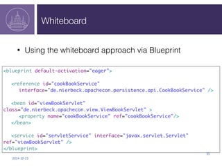 Whiteboard 
2014-­‐10-­‐23 
35 
• Using the whiteboard approach via Blueprint 
<blueprint default-activation="eager"> 
<reference id="cookBookService" 
interface="de.nierbeck.apachecon.persistence.api.CookBookService" /> 
<bean id="viewBookServlet" 
class="de.nierbeck.apachecon.view.ViewBookServlet" > 
<property name="cookBookService" ref="cookBookService"/> 
</bean> 
<service id="servletService" interface="javax.servlet.Servlet" 
ref="viewBookServlet" /> 
</blueprint> 
 