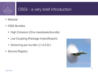 OSGi - a very brief introduction 
• Modular 
• OSGi Bundles: 
• High Cohesion (One classloader/bundle) 
• Low Coupling (Pa...