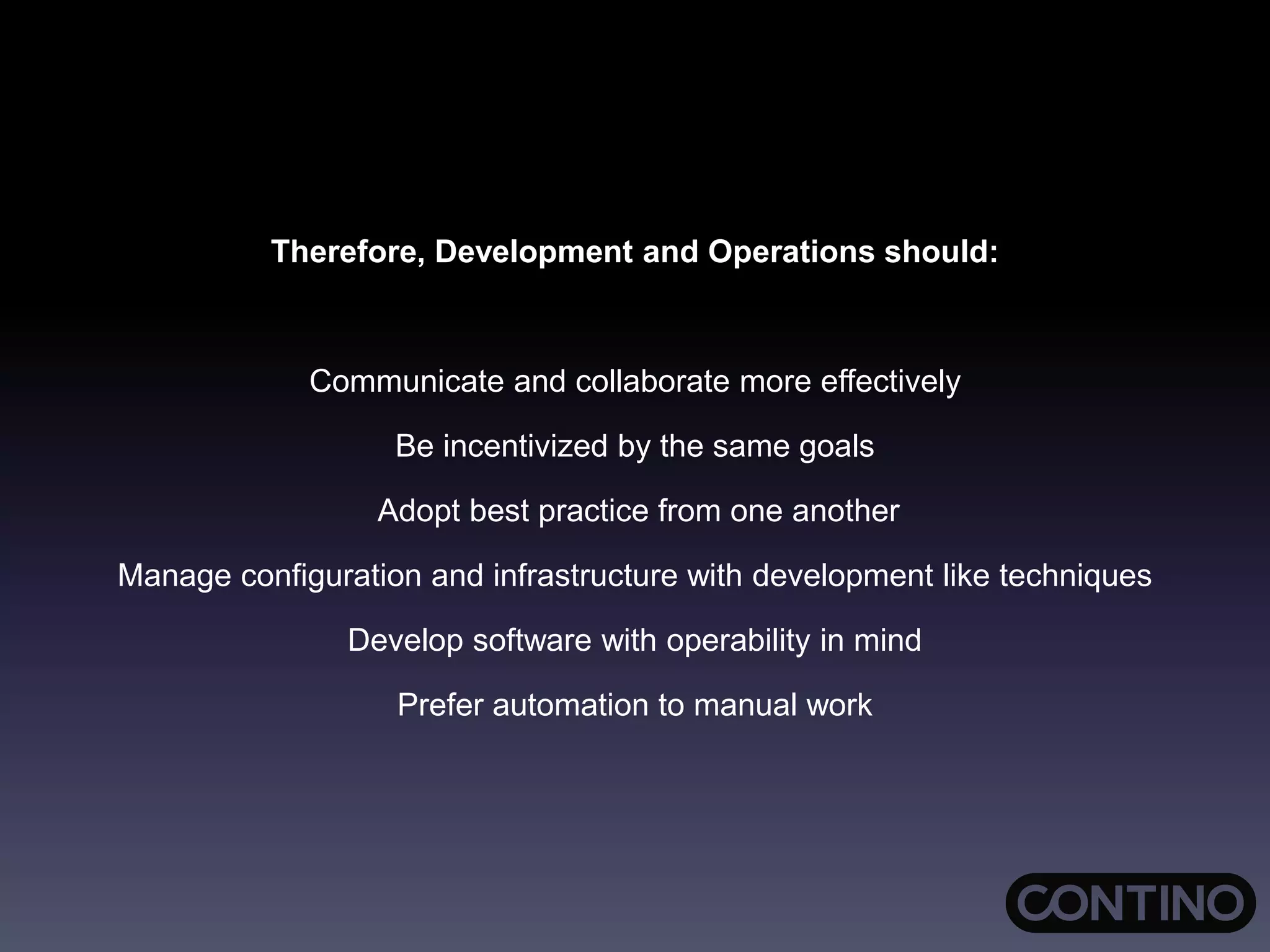 Therefore, Development and Operations should:
Communicate and collaborate more effectively
Be incentivized by the same goals
Adopt best practice from one another
Manage configuration and infrastructure with development like techniques
Develop software with operability in mind
Prefer automation to manual work
 