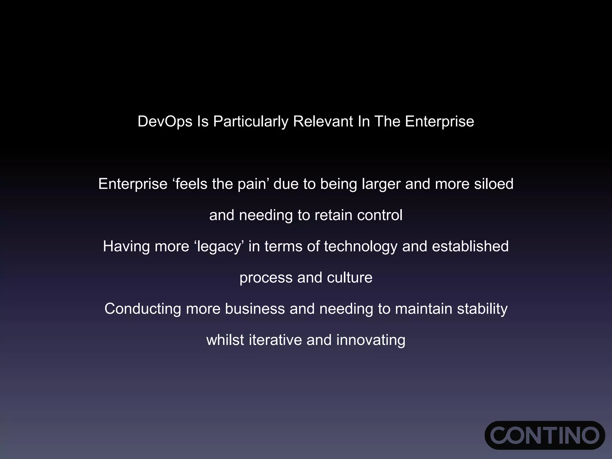 DevOps Is Particularly Relevant In The Enterprise
Enterprise ‘feels the pain’ due to being larger and more siloed
and needing to retain control
Having more ‘legacy’ in terms of technology and established
process and culture
Conducting more business and needing to maintain stability
whilst iterative and innovating
 