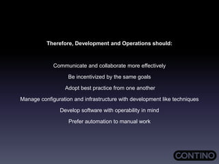 Therefore, Development and Operations should:
Communicate and collaborate more effectively
Be incentivized by the same goals
Adopt best practice from one another
Manage configuration and infrastructure with development like techniques
Develop software with operability in mind
Prefer automation to manual work
 