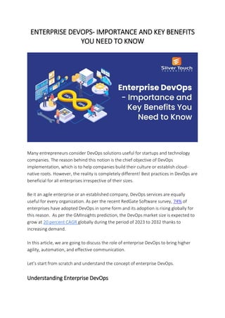 ENTERPRISE DEVOPS- IMPORTANCE AND KEY BENEFITS
YOU NEED TO KNOW
Many entrepreneurs consider DevOps solutions useful for startups and technology
companies. The reason behind this notion is the chief objective of DevOps
implementation, which is to help companies build their culture or establish cloud-
native roots. However, the reality is completely different! Best practices in DevOps are
beneficial for all enterprises irrespective of their sizes.
Be it an agile enterprise or an established company, DevOps services are equally
useful for every organization. As per the recent RedGate Software survey, 74% of
enterprises have adopted DevOps in some form and its adoption is rising globally for
this reason. As per the GMInsights prediction, the DevOps market size is expected to
grow at 20 percent CAGR globally during the period of 2023 to 2032 thanks to
increasing demand.
In this article, we are going to discuss the role of enterprise DevOps to bring higher
agility, automation, and effective communication.
Let’s start from scratch and understand the concept of enterprise DevOps.
Understanding Enterprise DevOps
 