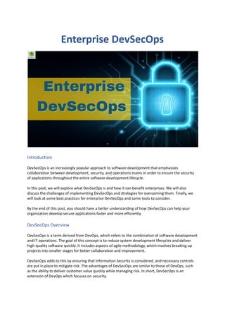 Enterprise DevSecOps
Introduction
DevSecOps is an increasingly popular approach to software development that emphasizes
collaboration between development, security, and operations teams in order to ensure the security
of applications throughout the entire software development lifecycle.
In this post, we will explore what DevSecOps is and how it can benefit enterprises. We will also
discuss the challenges of implementing DevSecOps and strategies for overcoming them. Finally, we
will look at some best practices for enterprise DevSecOps and some tools to consider.
By the end of this post, you should have a better understanding of how DevSecOps can help your
organization develop secure applications faster and more efficiently.
DevSecOps Overview
DevSecOps is a term derived from DevOps, which refers to the combination of software development
and IT operations. The goal of this concept is to reduce system development lifecycles and deliver
high-quality software quickly. It includes aspects of agile methodology, which involves breaking up
projects into smaller stages for better collaboration and improvement.
DevSecOps adds to this by ensuring that Information Security is considered, and necessary controls
are put in place to mitigate risk. The advantages of DevSecOps are similar to those of DevOps, such
as the ability to deliver customer value quickly while managing risk. In short, DevSecOps is an
extension of DevOps which focuses on security.
 