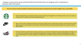 …however, success stories across verticals reinforce the fact that times are changing, and it is imperative to
transform rather than perish!
7
There are numerous industry examples of enterprises that have jumped at the opportunity to transform digitally, only to reap benefits
• Starbucks Digital Ventures created to improve customer experience & engagement via mobile payments, web, card, loyalty, e-
commerce, Wi-Fi strategy, & the Starbucks Digital Network
• Nike is at the forefront of digital transformation through its digital tools for making product designs and manufacturing simpler,
digital products to track workouts and share them with friends online and receive customized advice from coaches, and the
Nike+ platform
• Southwest Airlines has bolstered its customer experience as well as back-end operations by leveraging digital technologies such
as a new suite of customer contact and workforce optimization to improve customer satisfaction using predictive analytics,
social media analytics for customer targeting, and collaboration with NASA to improve airline safety using Machine Learning
skills
 