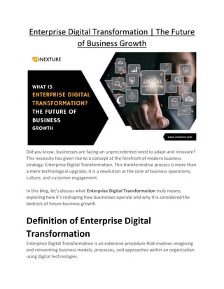 Enterprise Digital Transformation | The Future
of Business Growth
Did you know, businesses are facing an unprecedented need to adapt and innovate?
This necessity has given rise to a concept at the forefront of modern business
strategy: Enterprise Digital Transformation. This transformative process is more than
a mere technological upgrade; it is a revolution at the core of business operations,
culture, and customer engagement.
In this blog, let’s discuss what Enterprise Digital Transformation truly means,
exploring how it’s reshaping how businesses operate and why it is considered the
bedrock of future business growth.
Definition of Enterprise Digital
Transformation
Enterprise Digital Transformation is an extensive procedure that involves imagining
and reinventing business models, processes, and approaches within an organization
using digital technologies.
 