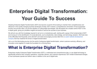 Enterprise Digital Transformation:
Your Guide To Success
Adopting Enterprise Digital Transformation (EDT) has become crucial for firms looking to maintain their competitiveness and
relevance in the quickly changing business landscape of today. EDT involves a comprehensive reinvention of how businesses
function and provide value, not just the adoption of cutting-edge technologies. We will explore the complex world of EDT in this
in-depth guide, giving you priceless insights and tactics to secure the success of your business.
We will arm you with the knowledge required to set out on a revolutionary path, starting with a grasp of the fundamentals of EDT
and moving on to the identification of crucial elements, such as leadership, data strategy, and technology adoption. We’ll also look
at the difficulties that frequently come with EDT and share encouraging success tales from a custom website development
company that has mastered the terrain of digital transformation.
Join us on this illuminating journey into the world of enterprise digital transformation, where customer-centricity, efficiency, and
innovation come together to create the foundation for a thriving future.
What is Enterprise Digital Transformation?
Enterprises employ Enterprise Digital Transformation (EDT), a methodical and comprehensive plan, to use digital technology to
significantly enhance their company operations, corporate cultures, and customer experiences. EDT entails fundamental changes
to how businesses operate and deliver value in addition to the use of digital tools.
 