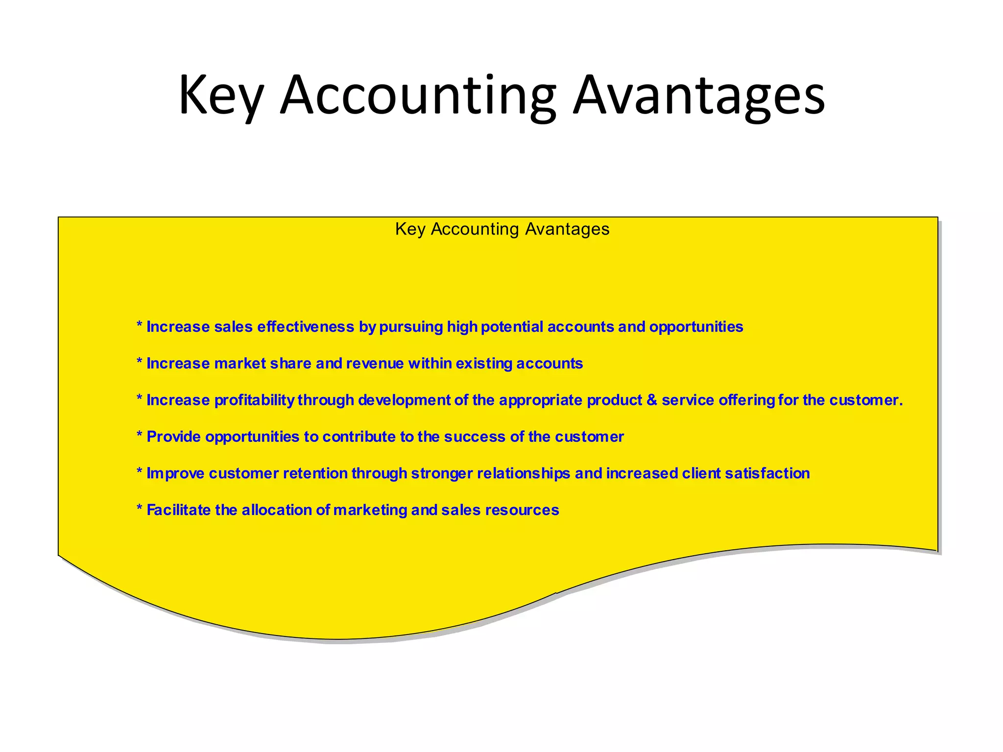 Key Accounting Avantages
                                    Key Accounting Avantages




* Increase sales effectiveness by pursuing high potential accounts and opportunities

* Increase market share and revenue within existing accounts

* Increase profitability through development of the appropriate product & service offering for the customer.

* Provide opportunities to contribute to the success of the customer

* Improve customer retention through stronger relationships and increased client satisfaction

* Facilitate the allocation of marketing and sales resources
 