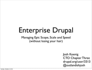 Enterprise Drupal
                          Managing Epic Scope, Scale and Speed
                               (without losing your hair)



                                                        Josh Koenig
                                                        CTO Chapter Three
                                                        drupal.org/user/3313
                                                        @outlandishjosh
Sunday, October 3, 2010
 