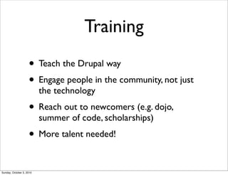 Training
                    • Teach the Drupal way
                    • Engage people in the community, not just
                          the technology
                    • Reach out to newcomers (e.g. dojo,
                          summer of code, scholarships)
                    • More talent needed!

Sunday, October 3, 2010
 