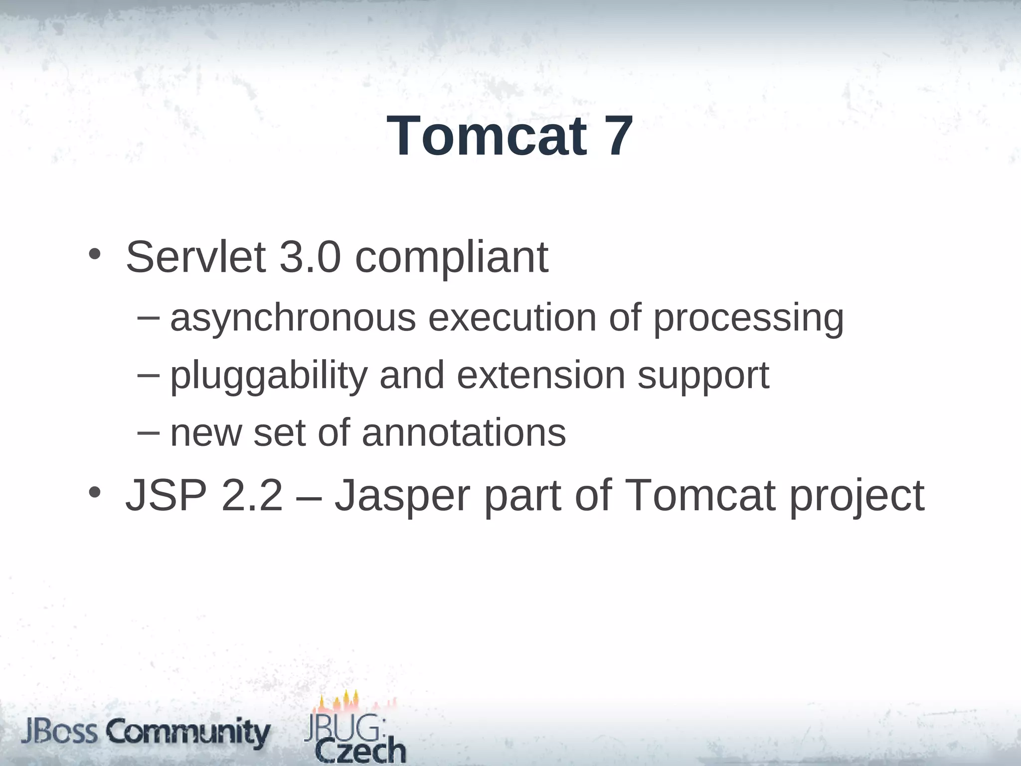 Tomcat 7

• Servlet 3.0 compliant
  – asynchronous execution of processing
  – pluggability and extension support
  – new set of annotations
• JSP 2.2 – Jasper part of Tomcat project
 