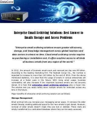 Enterprise Email Archiving Solutions: Best Answer to
Emails Storage and Access Problems
“Enterprise email archiving solutions ensure greater eDiscovery,
storage, and knowledge management across global locations and
data centers in almost no time. Cloud email archiving service requires
no purchasing or installation cost. It offers anytime access to all kinds
of business emails from any region of the world.”
In 2012, the amount of business emails sent and received per day was 89 billion.
According to the leading marketing firm The Radicati Group Inc., the number is
expected to increase to more than 143 billion by the end of 2016. From the above
mentioned statistics, it is clear that the usage of emails in various enterprises will
increase at a faster pace in the future. With rising email usage, business
vulnerability will also increase if the important business emails are not securely
stored. It is here that enterprise email archiving solutions play a major role.
The solution lets you easily safely store multiple emails for restricted access any
time in the future.
Major benefits of enterprise email archiving solution are as follows:
Storage Management
Email archival lets you increase your messaging server space. It removes the older
emails thereby creating additional space for the new emails to get stored. However,
removal of older emails doesn’t mean they are lost or deleted. These mails are
simply transferred to a centralized database where they can be easily accessed.
 