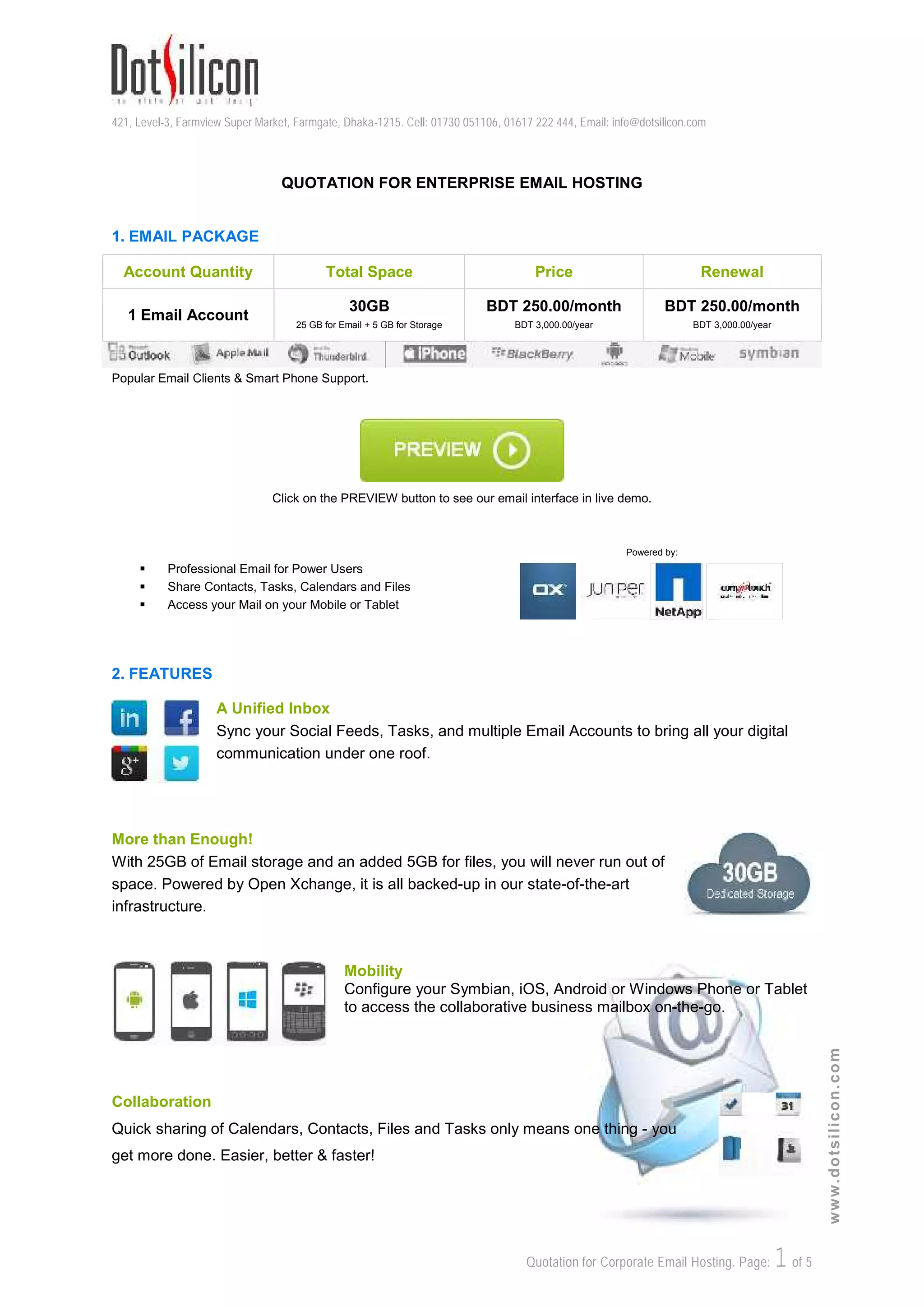 421, Level-3, Farmview Super Market, Farmgate, Dhaka-1215. Cell: 01730 051106, 01617 222 444, Email: info@dotsilicon.com
Quotation for Corporate Email Hosting. Page: 1of 5
www.dotsilicon.com
QUOTATION FOR ENTERPRISE EMAIL HOSTING
1. EMAIL PACKAGE
Account Quantity Total Space Price Renewal
1 Email Account
30GB
25 GB for Email + 5 GB for Storage
BDT 250.00/month
BDT 3,000.00/year
BDT 250.00/month
BDT 3,000.00/year
Popular Email Clients & Smart Phone Support.
Click on the PREVIEW button to see our email interface in live demo.
 Professional Email for Power Users
 Share Contacts, Tasks, Calendars and Files
 Access your Mail on your Mobile or Tablet
Powered by:
2. FEATURES
A Unified Inbox
Sync your Social Feeds, Tasks, and multiple Email Accounts to bring all your digital
communication under one roof.
More than Enough!
With 25GB of Email storage and an added 5GB for files, you will never run out of
space. Powered by Open Xchange, it is all backed-up in our state-of-the-art
infrastructure.
Mobility
Configure your Symbian, iOS, Android or Windows Phone or Tablet
to access the collaborative business mailbox on-the-go.
Collaboration
Quick sharing of Calendars, Contacts, Files and Tasks only means one thing - you
get more done. Easier, better & faster!
 