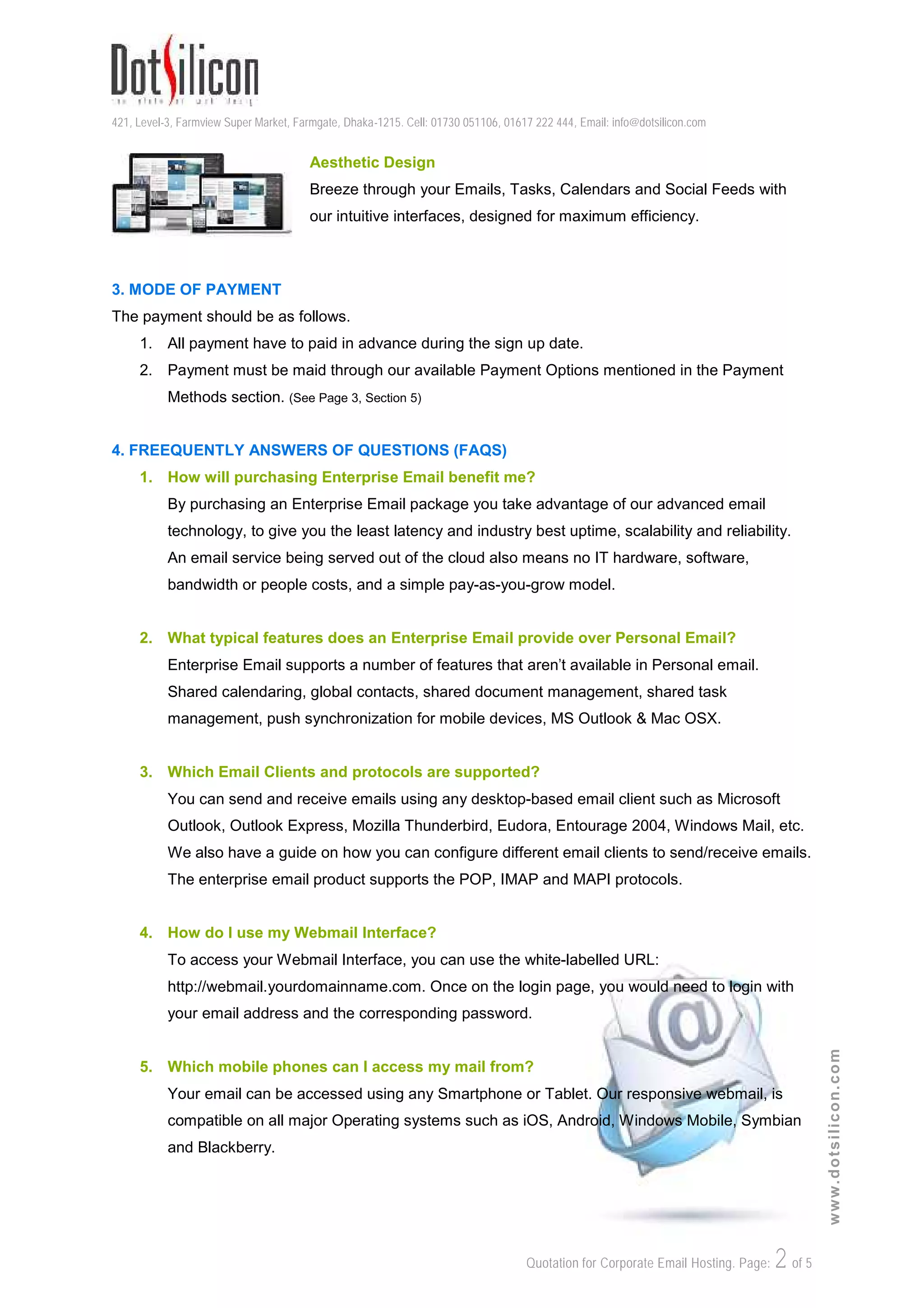 421, Level-3, Farmview Super Market, Farmgate, Dhaka-1215. Cell: 01730 051106, 01617 222 444, Email: info@dotsilicon.com
Quotation for Corporate Email Hosting. Page: 2of 5
www.dotsilicon.com
Aesthetic Design
Breeze through your Emails, Tasks, Calendars and Social Feeds with
our intuitive interfaces, designed for maximum efficiency.
3. MODE OF PAYMENT
The payment should be as follows.
1. All payment have to paid in advance during the sign up date.
2. Payment must be maid through our available Payment Options mentioned in the Payment
Methods section. (See Page 3, Section 5)
4. FREEQUENTLY ANSWERS OF QUESTIONS (FAQS)
1. How will purchasing Enterprise Email benefit me?
By purchasing an Enterprise Email package you take advantage of our advanced email
technology, to give you the least latency and industry best uptime, scalability and reliability.
An email service being served out of the cloud also means no IT hardware, software,
bandwidth or people costs, and a simple pay-as-you-grow model.
2. What typical features does an Enterprise Email provide over Personal Email?
Enterprise Email supports a number of features that aren't available in Personal email.
Shared calendaring, global contacts, shared document management, shared task
management, push synchronization for mobile devices, MS Outlook & Mac OSX.
3. Which Email Clients and protocols are supported?
You can send and receive emails using any desktop-based email client such as Microsoft
Outlook, Outlook Express, Mozilla Thunderbird, Eudora, Entourage 2004, Windows Mail, etc.
We also have a guide on how you can configure different email clients to send/receive emails.
The enterprise email product supports the POP, IMAP and MAPI protocols.
4. How do I use my Webmail Interface?
To access your Webmail Interface, you can use the white-labelled URL:
http://webmail.yourdomainname.com. Once on the login page, you would need to login with
your email address and the corresponding password.
5. Which mobile phones can I access my mail from?
Your email can be accessed using any Smartphone or Tablet. Our responsive webmail, is
compatible on all major Operating systems such as iOS, Android, Windows Mobile, Symbian
and Blackberry.
 