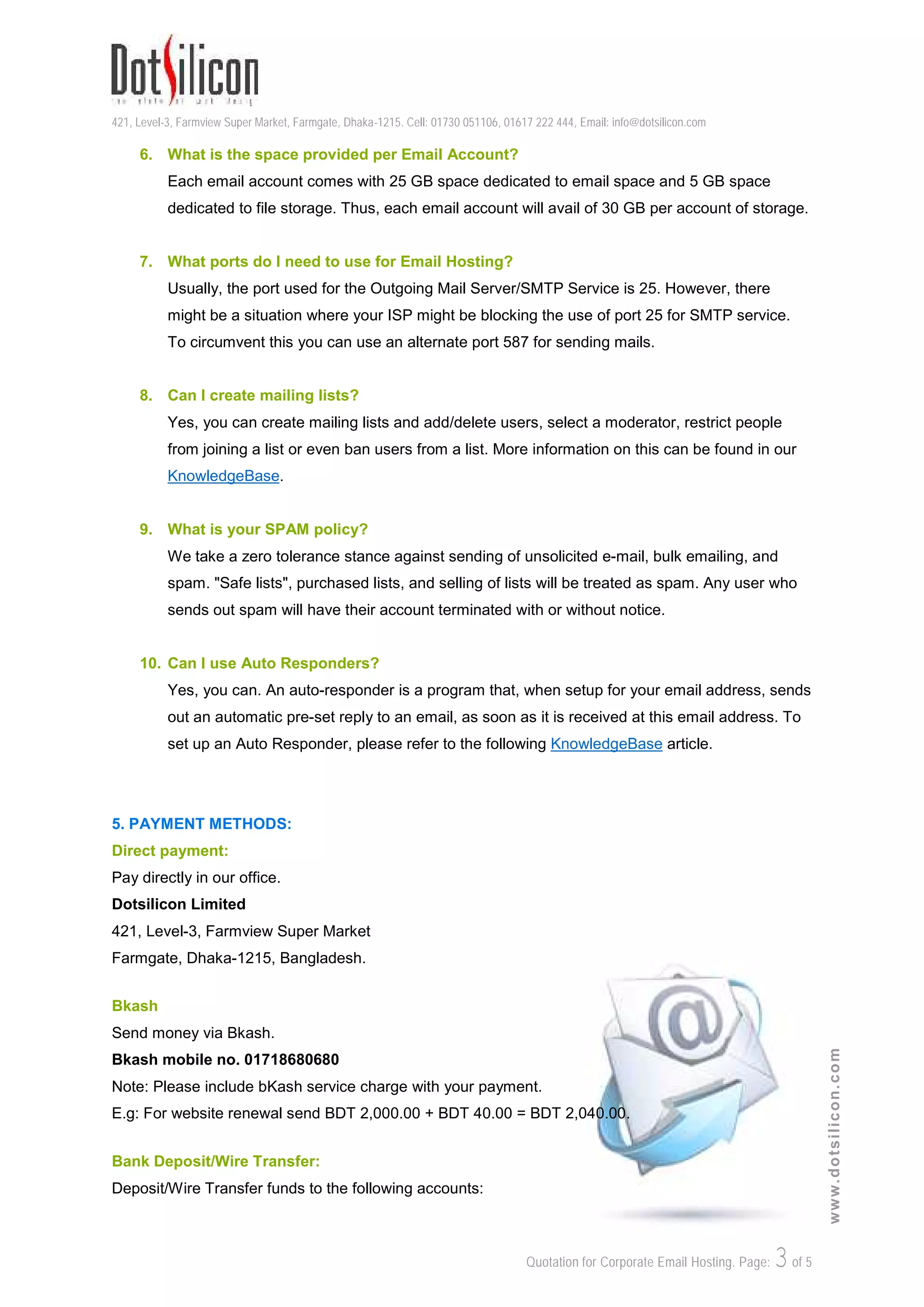 421, Level-3, Farmview Super Market, Farmgate, Dhaka-1215. Cell: 01730 051106, 01617 222 444, Email: info@dotsilicon.com
Quotation for Corporate Email Hosting. Page: 3of 5
www.dotsilicon.com
6. What is the space provided per Email Account?
Each email account comes with 25 GB space dedicated to email space and 5 GB space
dedicated to file storage. Thus, each email account will avail of 30 GB per account of storage.
7. What ports do I need to use for Email Hosting?
Usually, the port used for the Outgoing Mail Server/SMTP Service is 25. However, there
might be a situation where your ISP might be blocking the use of port 25 for SMTP service.
To circumvent this you can use an alternate port 587 for sending mails.
8. Can I create mailing lists?
Yes, you can create mailing lists and add/delete users, select a moderator, restrict people
from joining a list or even ban users from a list. More information on this can be found in our
KnowledgeBase.
9. What is your SPAM policy?
We take a zero tolerance stance against sending of unsolicited e-mail, bulk emailing, and
spam. "Safe lists", purchased lists, and selling of lists will be treated as spam. Any user who
sends out spam will have their account terminated with or without notice.
10. Can I use Auto Responders?
Yes, you can. An auto-responder is a program that, when setup for your email address, sends
out an automatic pre-set reply to an email, as soon as it is received at this email address. To
set up an Auto Responder, please refer to the following KnowledgeBase article.
5. PAYMENT METHODS:
Direct payment:
Pay directly in our office.
Dotsilicon Limited
421, Level-3, Farmview Super Market
Farmgate, Dhaka-1215, Bangladesh.
Bkash
Send money via Bkash.
Bkash mobile no. 01718680680
Note: Please include bKash service charge with your payment.
E.g: For website renewal send BDT 2,000.00 + BDT 40.00 = BDT 2,040.00.
Bank Deposit/Wire Transfer:
Deposit/Wire Transfer funds to the following accounts:
 